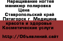 Наращивание ногтей маникюр полировка  › Цена ­ 400 - Ставропольский край, Пятигорск г. Медицина, красота и здоровье » Косметические услуги   